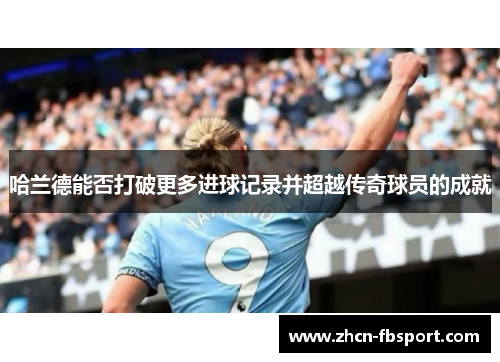 哈兰德能否打破更多进球记录并超越传奇球员的成就