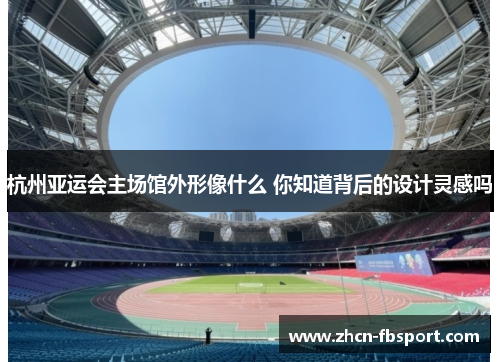 杭州亚运会主场馆外形像什么 你知道背后的设计灵感吗